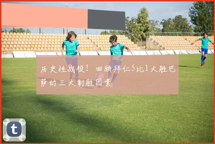 历史性战役！回顾拜仁5比1大胜巴萨的三大制胜因素