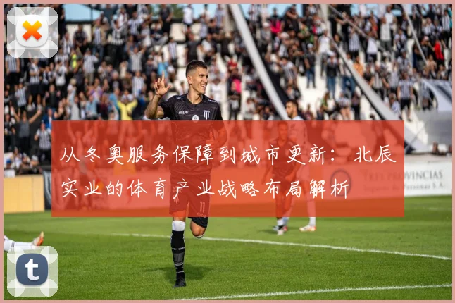 从冬奥服务保障到城市更新：北辰实业的体育产业战略布局解析