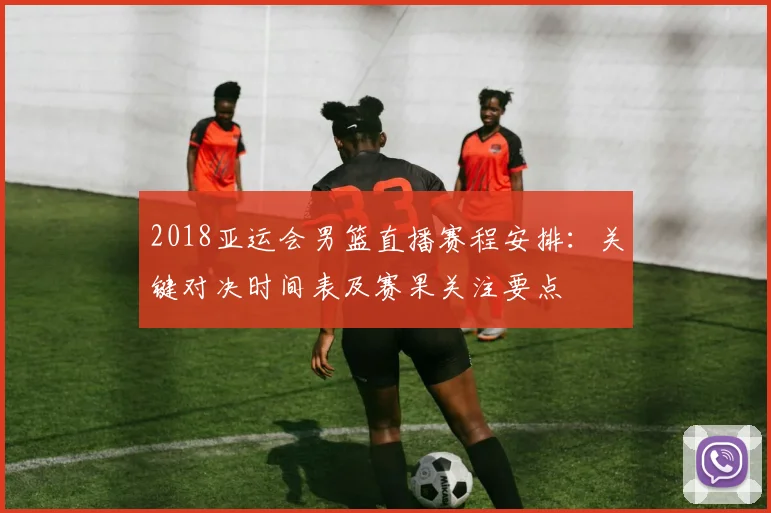 2018亚运会男篮直播赛程安排：关键对决时间表及赛果关注要点